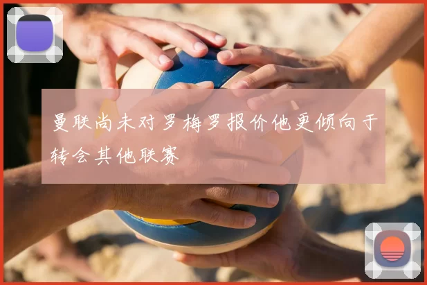 曼联尚未对罗梅罗报价他更倾向于转会其他联赛