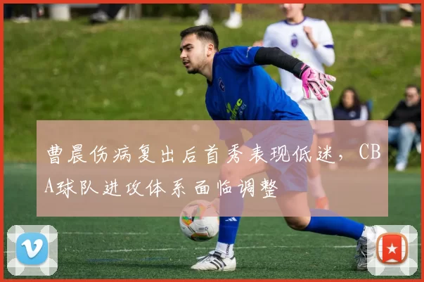 曹晨伤病复出后首秀表现低迷，CBA球队进攻体系面临调整