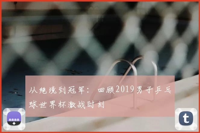 从绝境到冠军:回顾2019男子乒乓球世界杯激战时刻