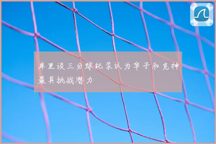 库里谈三分球纪录认为华子和克神最具挑战潜力