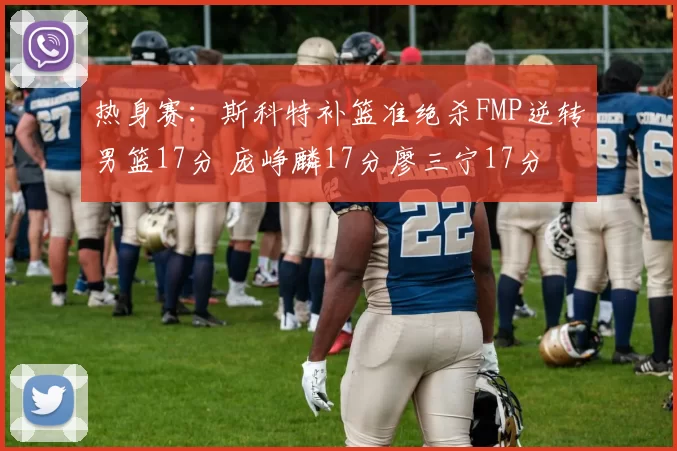 热身赛:斯科特补篮准绝杀FMP逆转男篮17分 庞峥麟17分廖三宁17分