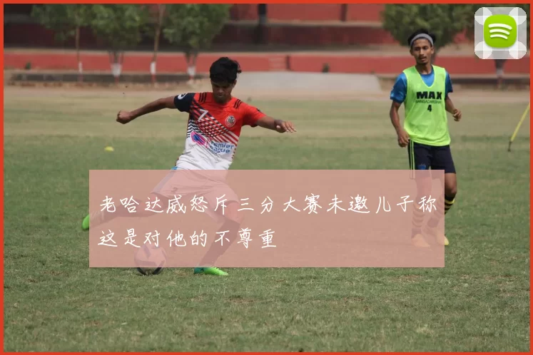 老哈达威怒斥三分大赛未邀儿子称这是对他的不尊重
