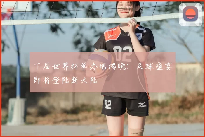 下届世界杯举办地揭晓:足球盛宴即将登陆新大陆