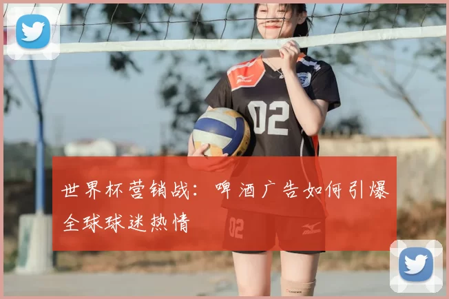 世界杯营销战：啤酒广告如何引爆全球球迷热情
