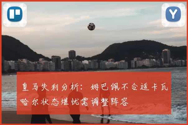皇马失利分析:姆巴佩不合适卡瓦哈尔状态堪忧需调整阵容