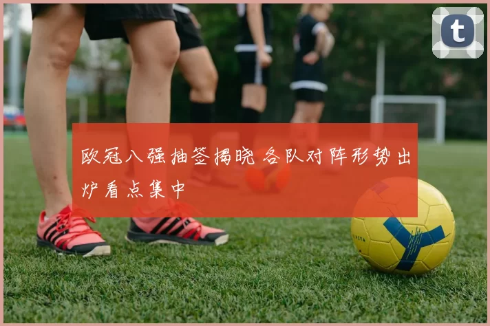 欧冠八强抽签揭晓 各队对阵形势出炉看点集中