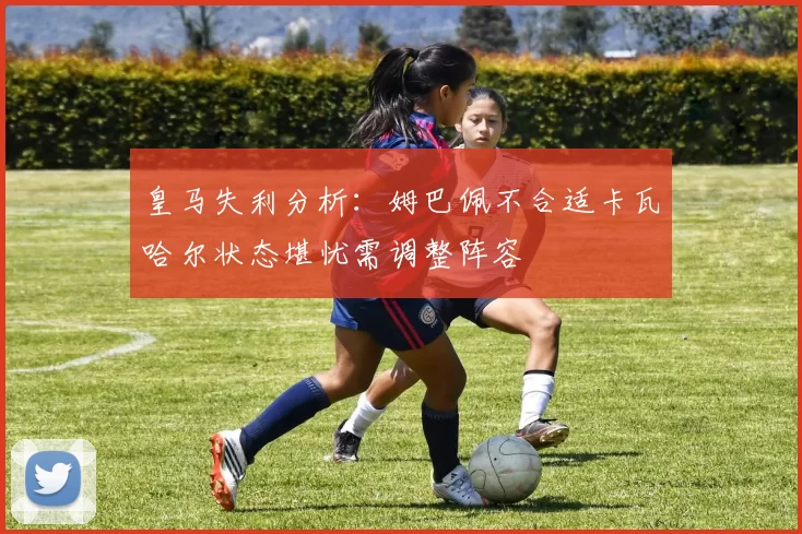 皇马失利分析:姆巴佩不合适卡瓦哈尔状态堪忧需调整阵容