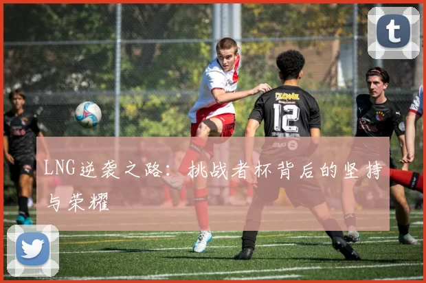LNG逆袭之路：挑战者杯背后的坚持与荣耀