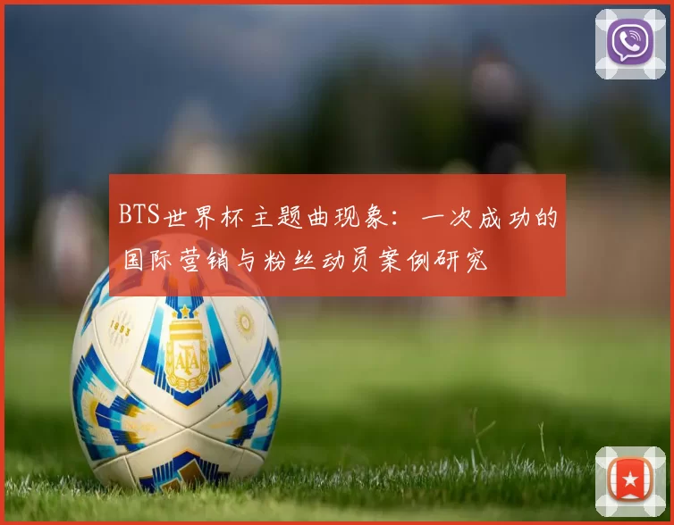 BTS世界杯主题曲现象:一次成功的国际营销与粉丝动员案例研究