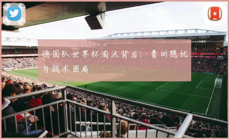 德国队世界杯淘汰背后:青训隐忧与战术困局