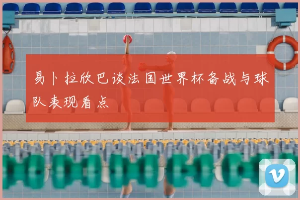 易卜拉欣巴谈法国世界杯备战与球队表现看点