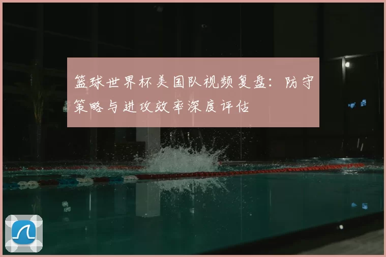 篮球世界杯美国队视频复盘:防守策略与进攻效率深度评估