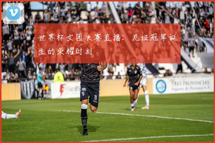世界杯女团决赛直播:见证冠军诞生的荣耀时刻