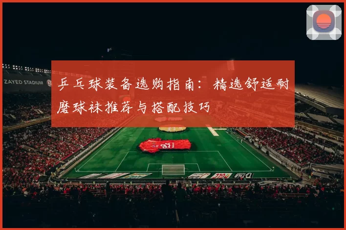 乒乓球装备选购指南:精选舒适耐磨球袜推荐与搭配技巧