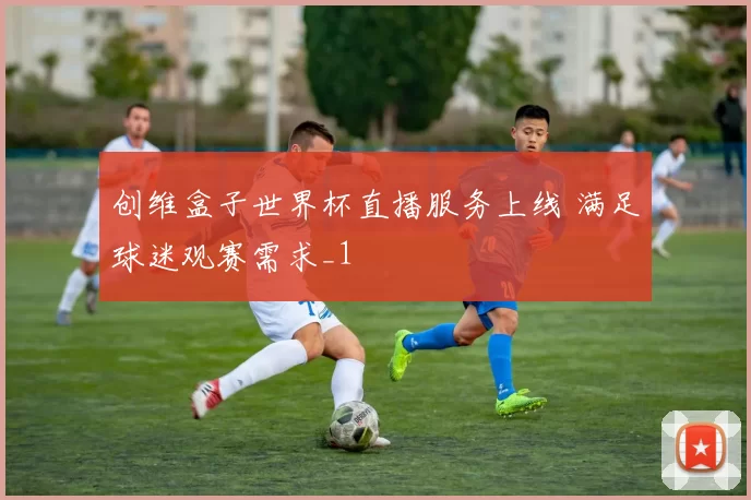 创维盒子世界杯直播服务上线 满足球迷观赛需求_1