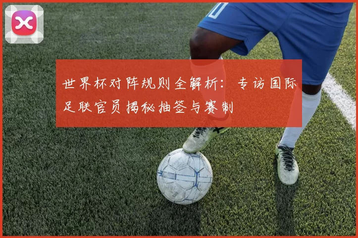 世界杯对阵规则全解析：专访国际足联官员揭秘抽签与赛制