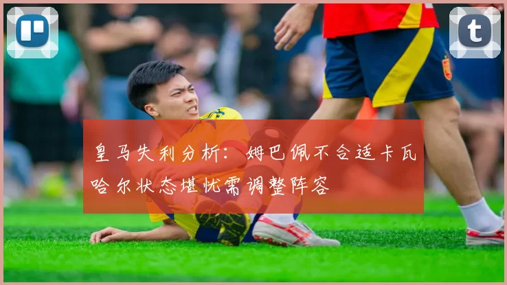 皇马失利分析:姆巴佩不合适卡瓦哈尔状态堪忧需调整阵容
