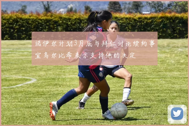 诺伊尔计划3月底与拜仁讨论续约事宜乌尔比希表示支持他的决定