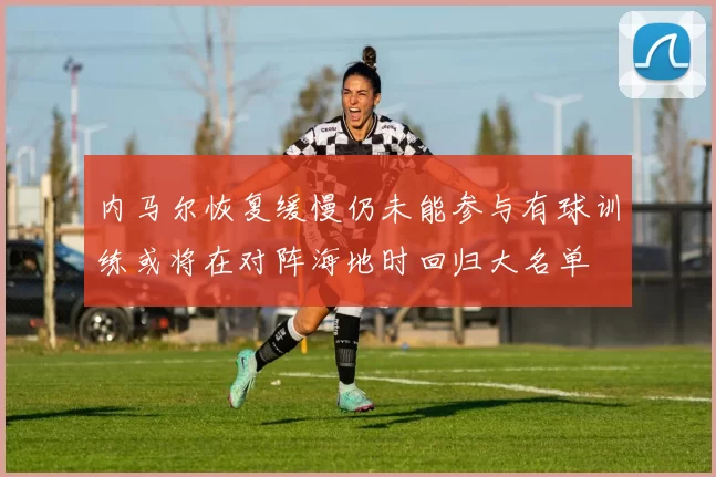 内马尔恢复缓慢仍未能参与有球训练或将在对阵海地时回归大名单