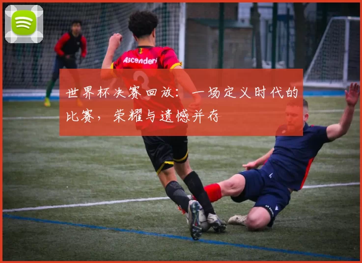 世界杯决赛回放:一场定义时代的比赛,荣耀与遗憾并存