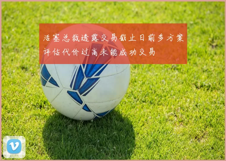 活塞总裁透露交易截止日前多方案评估代价过高未能成功交易