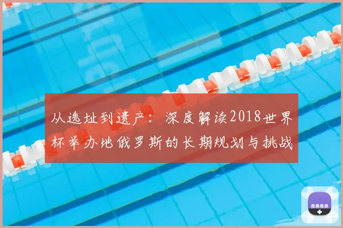 从选址到遗产:深度解读2018世界杯举办地俄罗斯的长期规划与挑战