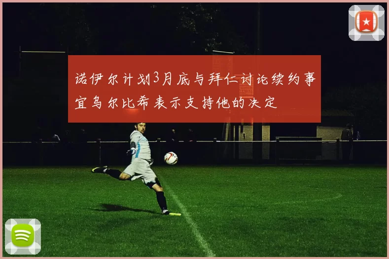 诺伊尔计划3月底与拜仁讨论续约事宜乌尔比希表示支持他的决定