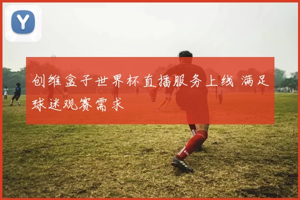创维盒子世界杯直播服务上线 满足球迷观赛需求