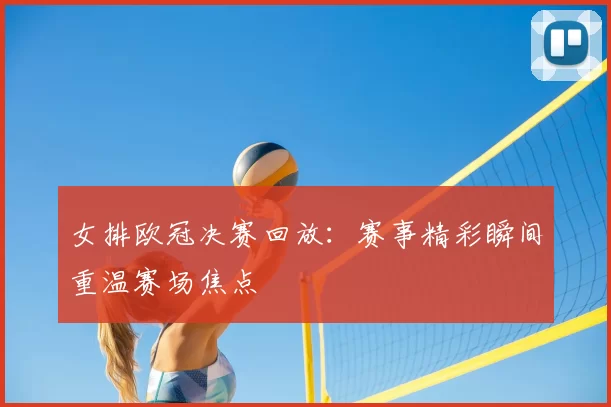 女排欧冠决赛回放:赛事精彩瞬间重温赛场焦点
