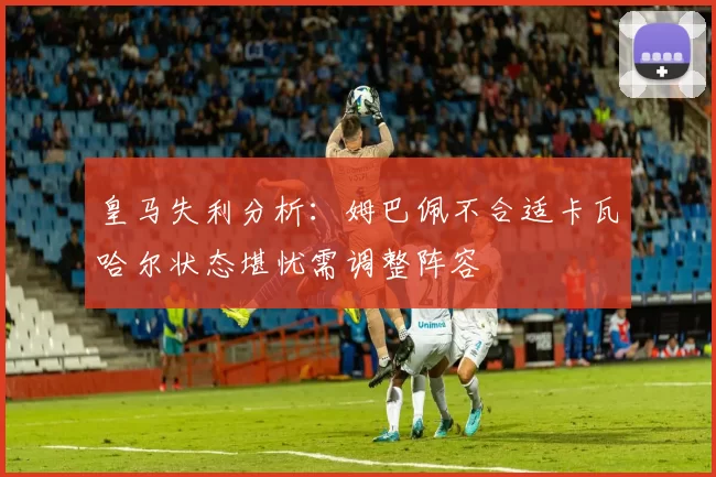 皇马失利分析:姆巴佩不合适卡瓦哈尔状态堪忧需调整阵容