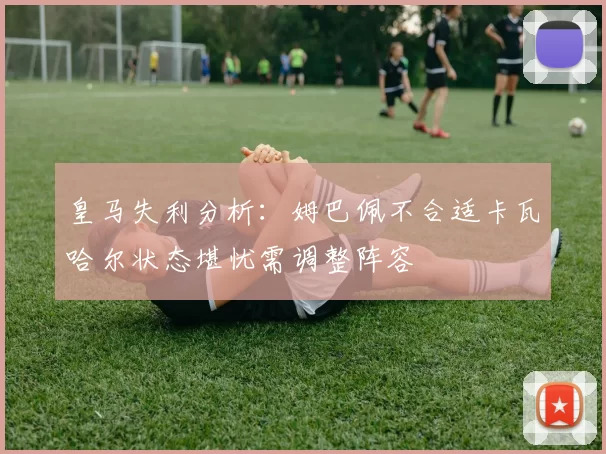 皇马失利分析:姆巴佩不合适卡瓦哈尔状态堪忧需调整阵容
