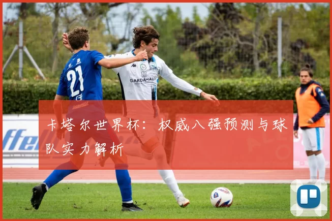 卡塔尔世界杯:权威八强预测与球队实力解析