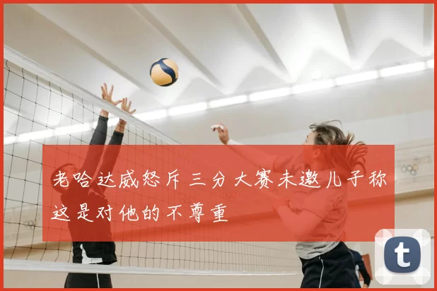 老哈达威怒斥三分大赛未邀儿子称这是对他的不尊重