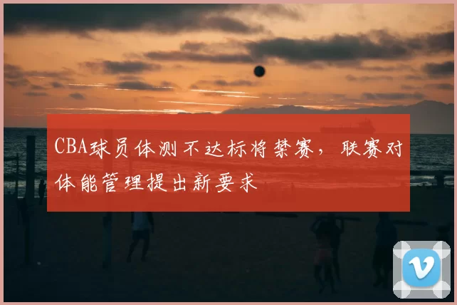 CBA球员体测不达标将禁赛,联赛对体能管理提出新要求