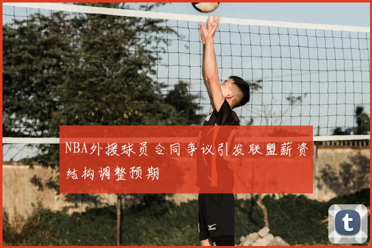 NBA外援球员合同争议引发联盟薪资结构调整预期