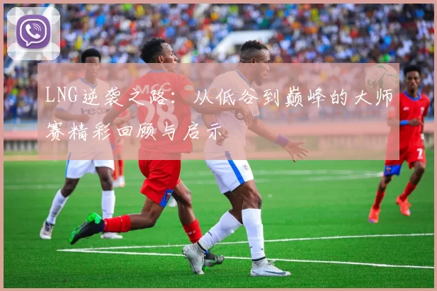 LNG逆袭之路:从低谷到巅峰的大师赛精彩回顾与启示