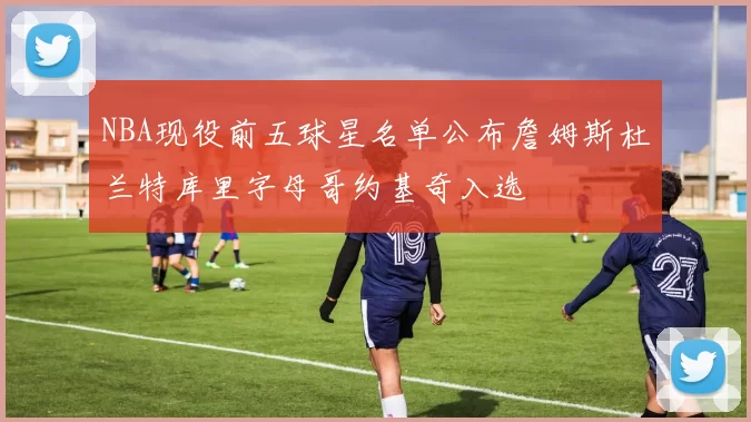 NBA现役前五球星名单公布詹姆斯杜兰特库里字母哥约基奇入选