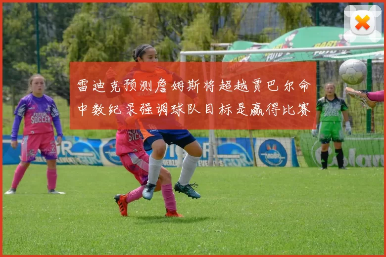 雷迪克预测詹姆斯将超越贾巴尔命中数纪录强调球队目标是赢得比赛