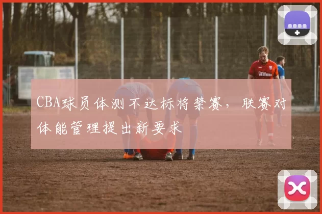 CBA球员体测不达标将禁赛,联赛对体能管理提出新要求