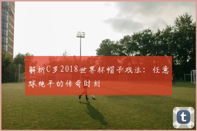 解析C罗2018世界杯帽子戏法:任意球绝平的传奇时刻