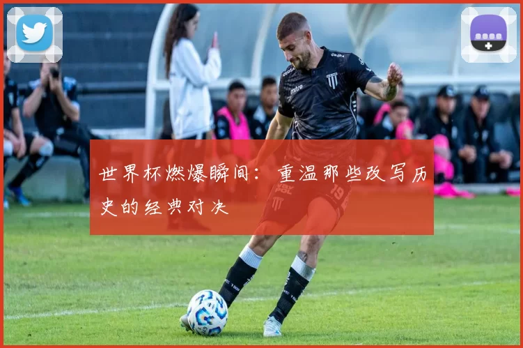 世界杯燃爆瞬间:重温那些改写历史的经典对决